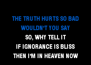 THE TRUTH HURTS SO BAD
WOULDN'T YOU SAY
SO, WHY TELL IT
IF IGNORANCE IS BLISS
THEN I'M IN HEAVEN HOW