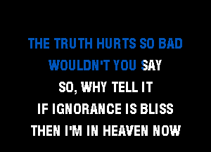 THE TRUTH HURTS SO BAD
WOULDN'T YOU SAY
SO, WHY TELL IT
IF IGNORANCE IS BLISS
THEN I'M IN HEAVEN HOW