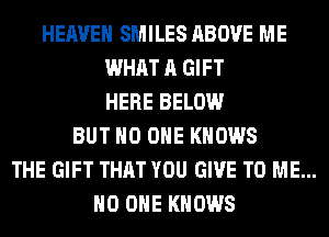 HEAVEN SMILES ABOVE ME
WHAT A GIFT
HERE BELOW
BUT NO ONE KNOWS
THE GIFT THAT YOU GIVE TO ME...
NO ONE KNOWS