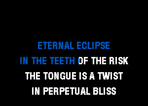 ETERNAL ECLIPSE
IN THE TEETH OF THE RISK
THE TONGUE IS A TWIST

IH PERPETUAL BLISS l