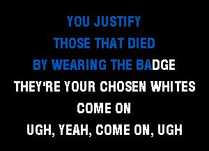 YOU JUSTIFY
THOSE THAT DIED
BY WEARING THE BADGE
THEY'RE YOUR CHOSEN WHITES
COME ON
UGH, YEAH, COME ON, UGH