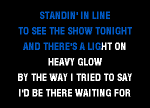 STANDIH' IH LINE
TO SEE THE SHOW TONIGHT
AND THERE'S A LIGHT 0H
HEAVY GLOW
BY THE WAY I TRIED TO SAY
I'D BE THERE WAITING FOR