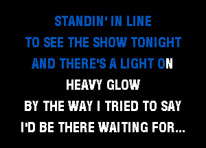 STANDIH' IH LINE
TO SEE THE SHOW TONIGHT
AND THERE'S A LIGHT 0H
HEAVY GLOW
BY THE WAY I TRIED TO SAY
I'D BE THERE WAITING FOR...