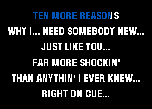 TEH MORE REASONS
WHY I... NEED SOMEBODY HEW...
JUST LIKE YOU...
FAR MORE SHOCKIH'
THAN AHYTHIH' I EVER KNEW...
RIGHT ON CUE...