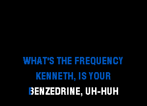 WHAT'S THE FREQUENCY
KENNETH, IS YOUR
BEHZEDRIHE, UH-HUH