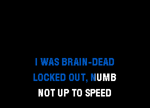 I WAS BRAIN-DERD
LOCKED OUT, NUMB
NOT UP TO SPEED