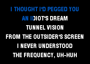 I THOUGHT I'D PEGGED YOU
AH IDIOT'S DREAM
TUHHEL VISION
FROM THE OUTSIDER'S SCREEN
I NEVER UHDERSTOOD
THE FREQUENCY, UH-HUH