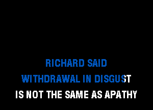 RICHARD SAID
WITHDRAWAL IH DISGUST
IS NOT THE SAME AS APATHY