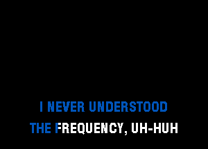 I NEVER UNDERSTOOD
THE FREQUENCY, UH-HUH