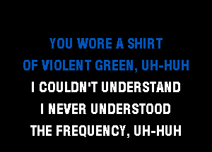 YOU WORE A SHIRT
0F VIOLENT GREEN, UH-HUH
I COULDN'T UNDERSTAND
I NEVER UHDERSTOOD
THE FREQUENCY, UH-HUH