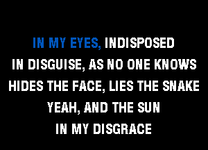 IN MY EYES, IHDISPOSED
IH DISGUISE, AS NO ONE KNOWS
HIDES THE FACE, LIES THE SHAKE
YEAH, AND THE SUN
IN MY DISGRACE