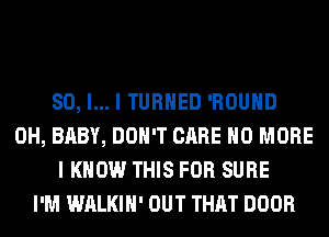 SO, I... I TURNED 'ROUHD
0H, BABY, DON'T CARE NO MORE
I KNOW THIS FOR SURE
I'M WALKIH' OUT THAT DOOR