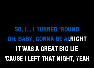 SO, I... I TURNED 'ROUHD
0H, BABY, GONNA BE ALRIGHT
IT WAS A GREAT BIG LIE
'CAUSE I LEFT THAT NIGHT, YEAH