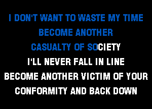 I DON'T WANT TO WASTE MY TIME
BECOME ANOTHER
CASUALTY 0F SOCIETY
I'LL NEVER FALL IN LINE
BECOME ANOTHER VICTIM OF YOUR
CONFORMITY AND BACK DOWN