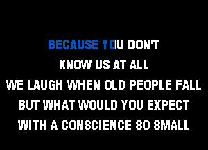 BECAUSE YOU DON'T
KNOW US AT ALL
WE LAUGH WHEN OLD PEOPLE FALL
BUT WHAT WOULD YOU EXPECT
WITH A CONSCIEHCE SO SMALL