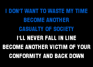 I DON'T WANT TO WASTE MY TIME
BECOME ANOTHER
CASUALTY 0F SOCIETY
I'LL NEVER FALL IN LINE
BECOME ANOTHER VICTIM OF YOUR
CONFORMITY AND BACK DOWN