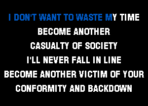 I DON'T WANT TO WASTE MY TIME
BECOME ANOTHER
CASUALTY 0F SOCIETY
I'LL NEVER FALL IN LINE
BECOME ANOTHER VICTIM OF YOUR
CONFORMITY AND BACKDOWN