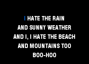 I HATE THE RAIN
AND SUNNY WEATHER
AND I, I HATE THE BEACH
AND MOUNTAINS TOO
BDO-HOO