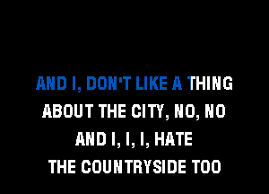AND I, DON'T LIKE A THING
ABOUT THE CITY, N0, N0
AND I, I, I, HATE
THE COUNTRYSIDE T00