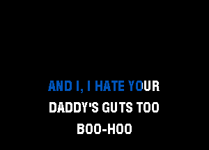 AND I, I HATE YOUR
DADDY'S GUTS T00
BOO-HOO