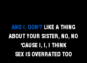 AND I, DON'T LIKE A THING
ABOUT YOUR SISTER, H0, H0
'CAUSE l, l, I THINK
SEX IS OVERRATED T00