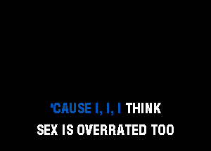 'CAUSE l, I, I THINK
SEX IS OVERHATED T00
