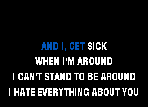 AND I, GET SICK
WHEN I'M AROUND
I CAN'T STAND TO BE AROUND
I HATE EVERYTHING ABOUT YOU