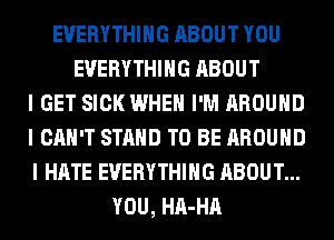 EVERYTHING ABOUT YOU
EVERYTHING ABOUT
I GET SICK WHEN I'M AROUND
I CAN'T STAND TO BE AROUND
I HATE EVERYTHING ABOUT...
YOU, HA-HA