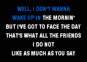 WELL, I DON'T WANNA
WAKE UP IN THE MORHIH'
BUT I'VE GOT TO FACE THE DAY
THAT'S WHAT ALL THE FRIENDS
I DO NOT
LIKE AS MUCH AS YOU SAY