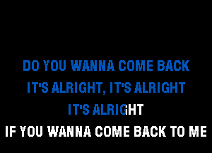 DO YOU WANNA COME BACK
IT'S ALRIGHT, IT'S ALRIGHT
IT'S ALRIGHT
IF YOU WANNA COME BACK TO ME