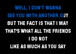 WELL, I DON'T WANNA
SEE YOU WITH ANOTHER GUY
BUT THE FACT IS THAT I MAY
THAT'S WHAT ALL THE FRIENDS
I DO NOT
LIKE AS MUCH AS YOU SAY