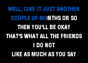 WELL, GIVE IT JUST ANOTHER
COUPLE 0F MONTHS OR SO
THE YOU'LL BE OKAY
THAT'S WHAT ALL THE FRIENDS
I DO NOT
LIKE AS MUCH AS YOU SAY