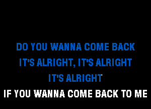 DO YOU WANNA COME BACK
IT'S ALRIGHT, IT'S ALRIGHT
IT'S ALRIGHT
IF YOU WANNA COME BACK TO ME