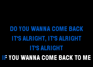 DO YOU WANNA COME BACK
IT'S ALRIGHT, IT'S ALRIGHT
IT'S ALRIGHT
IF YOU WANNA COME BACK TO ME