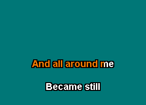 And all around me

Became still
