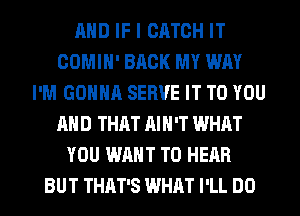 AND IF I CATCH IT
COMIH' BACK MY WAY
I'M GONNA SERVE IT TO YOU
AND THAT AIN'T WHAT
YOU WANT TO HEAR
BUT THAT'S WHAT I'LL DO