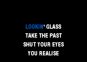 LOOKIN' GLASS

THKE THE PAST
SHUT YOUR EYES
YOU REALISE