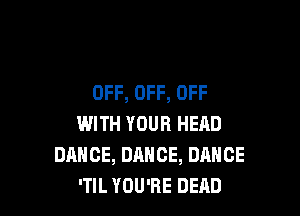 OFF, OFF, OFF

WITH YOUR HEAD
DANCE, DANCE, DANCE
'TIL YOU'RE DEAD