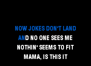 HOWJOKES DON'T LAND
AND NO ONE SEES ME
NOTHIH' SEEMS TO FIT

MAMA, IS THIS IT I