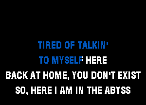 TIRED OF TALKIH'
T0 MYSELF HERE
BACK AT HOME, YOU DON'T EXIST
SO, HERE I AM I THE ABYSS