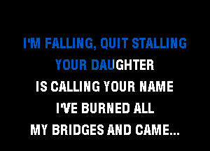 I'M FALLING, QUIT STALLIHG
YOUR DAUGHTER
IS CALLING YOUR NAME
I'VE BURHED ALL
MY BRIDGES AND CAME...