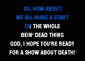 80, HOW ABOUT
WE ALL MAKE A START
ON THE WHOLE
BEIH' DEAD THING
GOD, I HOPE YOU'RE READY
FOR A SHOW ABOUT DEATH!