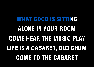 WHAT GOOD IS SITTING
ALONE IN YOUR ROOM
COME HEAR THE MUSIC PLAY
LIFE IS A CABARET, OLD CHUM
COME TO THE CABARET