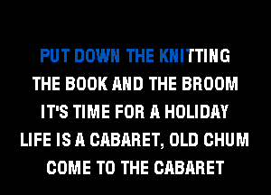 PUT DOWN THE KNITTING
THE BOOK AND THE BROOM
IT'S TIME FOR A HOLIDAY
LIFE IS A CABARET, OLD CHUM
COME TO THE CABARET