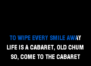 T0 WIPE EVERY SMILE AWAY
LIFE IS A CABARET, OLD CHUM
SO, COME TO THE CABARET