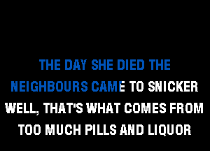 THE DAY SHE DIED THE
HEIGHBOURS CAME T0 SHICKER
WELL, THAT'S WHAT COMES FROM
TOO MUCH PILLS AND LIQUOR