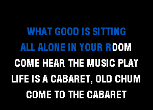 WHAT GOOD IS SITTING
ALL ALONE IN YOUR ROOM
COME HEAR THE MUSIC PLAY
LIFE IS A CABARET, OLD CHUM
COME TO THE CABARET