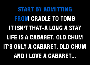 START BY ADMITTIHG
FROM CRADLE T0 TOMB
IT ISN'T THAT-A LONG A STAY
LIFE IS A CABARET, OLD CHUM
IT'S ONLY A CABARET, OLD CHUM
AND I LOVE A CABARET...