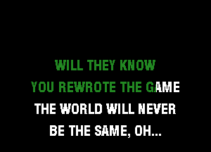 WILL THEY KN 0W
YOU REWROTE THE GAME
THE WORLD WILL NEVER

BE THE SAME, 0H...