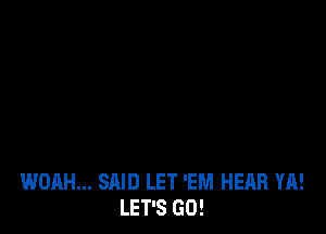 WOAH... SAID LET 'EM HEAR YA!
LET'S GO!